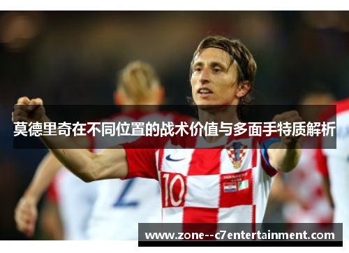 莫德里奇在不同位置的战术价值与多面手特质解析 莫德里奇在不同位置的战术价值与多面手特质解析
