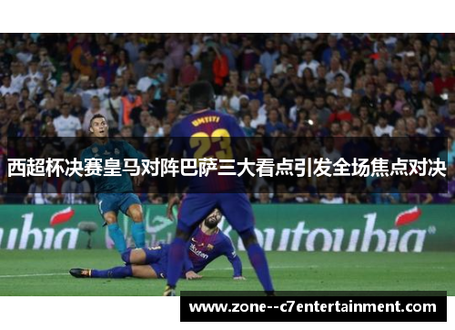 西超杯决赛皇马对阵巴萨三大看点引发全场焦点对决