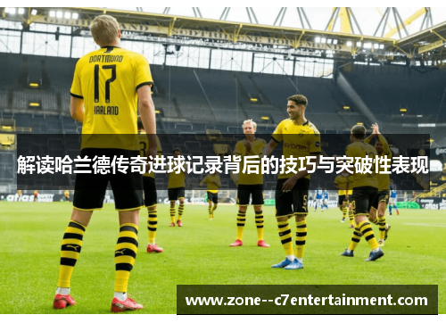 解读哈兰德传奇进球记录背后的技巧与突破性表现