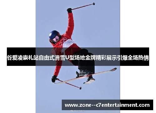 谷爱凌崇礼站自由式滑雪U型场地金牌精彩展示引爆全场热情 谷爱凌崇礼站自由式滑雪U型场地金牌精彩展示引爆全场热情