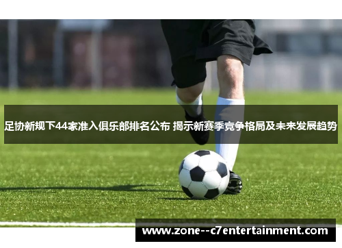 足协新规下44家准入俱乐部排名公布 揭示新赛季竞争格局及未来发展趋势 足协新规下44家准入俱乐部排名公布 揭示新赛季竞争格局及未来发展趋势