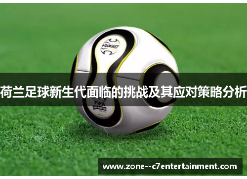 荷兰足球新生代面临的挑战及其应对策略分析 荷兰足球新生代面临的挑战及其应对策略分析