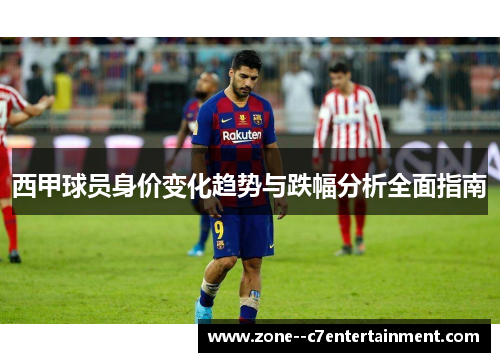 西甲球员身价变化趋势与跌幅分析全面指南 西甲球员身价变化趋势与跌幅分析全面指南