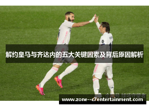 解约皇马与齐达内的五大关键因素及背后原因解析 解约皇马与齐达内的五大关键因素及背后原因解析