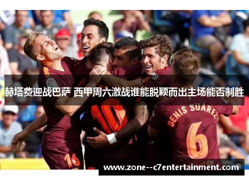 赫塔费迎战巴萨 西甲周六激战谁能脱颖而出主场能否制胜