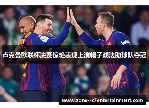 卢克曼欧联杯决赛惊艳表现上演帽子戏法助球队夺冠 卢克曼欧联杯决赛惊艳表现上演帽子戏法助球队夺冠