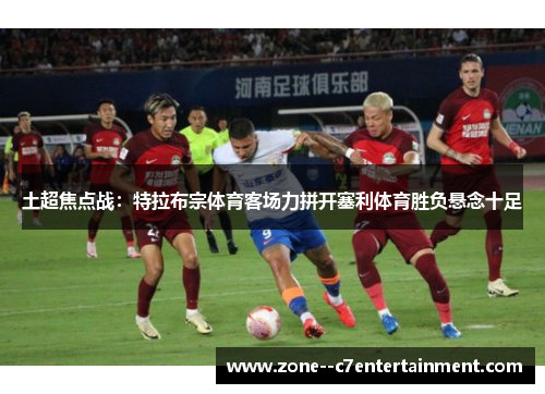 土超焦点战：特拉布宗体育客场力拼开塞利体育胜负悬念十足
