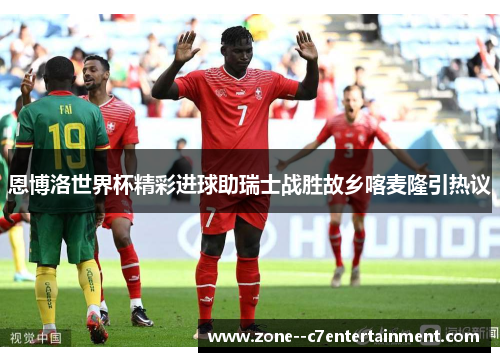 恩博洛世界杯精彩进球助瑞士战胜故乡喀麦隆引热议