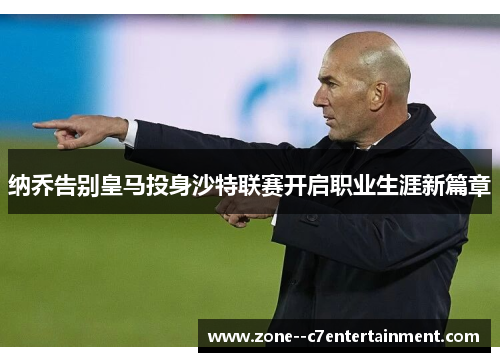 纳乔告别皇马投身沙特联赛开启职业生涯新篇章