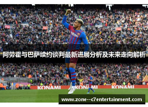 阿劳霍与巴萨续约谈判最新进展分析及未来走向解析