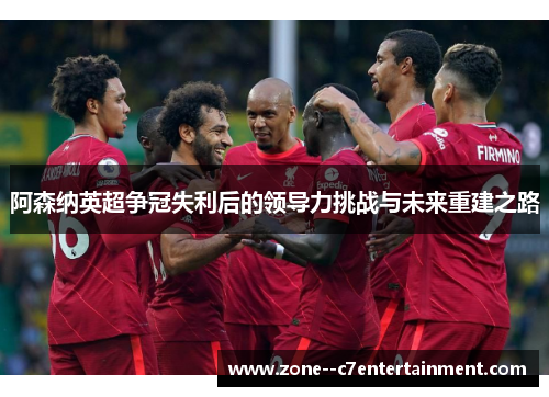 阿森纳英超争冠失利后的领导力挑战与未来重建之路