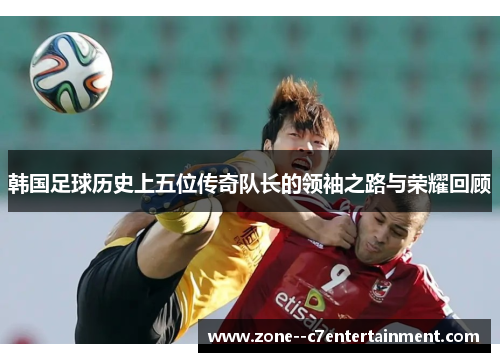 韩国足球历史上五位传奇队长的领袖之路与荣耀回顾