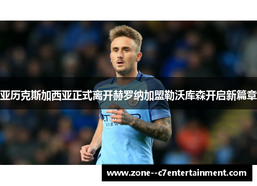 亚历克斯加西亚正式离开赫罗纳加盟勒沃库森开启新篇章 亚历克斯加西亚正式离开赫罗纳加盟勒沃库森开启新篇章